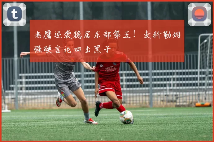 老鹰逆袭稳居东部第五！麦科勒姆强硬言论回击黑子