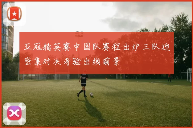 亚冠精英赛中国队赛程出炉三队迎密集对决考验出线前景
